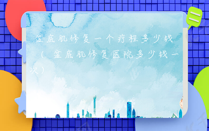 盆底肌修复一个疗程多少钱 (盆底肌修复医院多少钱一次)